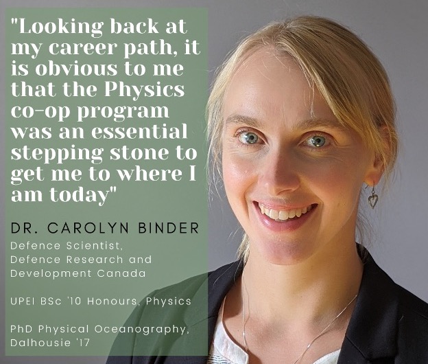 photo of Dr. Carolyn Binder with a quote saying “Looking back at my career path, it is obvious to me that the Physics co-op program was an essential stepping stone to get me to where I am today." Dr. Binder is a Defense Scientist with Defense Research and Development Canada, a 2019 UPEI Honours Physics graduate, and a 2017 PhD in Physical Oceanography Graduate from Dalhousie