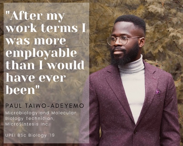 photo of Paul Taiwo-Adeyemo with a quote saying “After my work terms I was more employable that I would have ever been.” Paul is a Microbiology and Molecular Biology Technician with MicroSintesis Inc., and a 2019 UPEI Biology graduate.