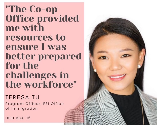 photo of Teresa Tu with the quote “The Co-op Office provided me with resources to ensure I was prepared for the challenges in the workforce.” Teresa is a Program Office with the PEI  Office of Immigration, and a 2016 UPEI Bachelor of Business graduate. 