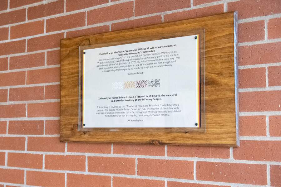 Acknowledgement plaques—in both Mi’kmaq and English languages—have been installed in our campus buildings to always remind us that we are all Treaty people and that UPEI is located on the ancestral and unceded territory of the Mi’kmaq of Epekwitk. photo of plaque hanging on brick wall