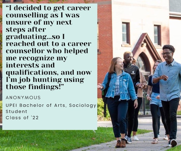 photo of five students walking in the UPEI quadrangle with overlaid text reading Career counselling has really helped me to ask the right questions in regard to what I'm looking for in my next steps forward. Raena Parent, UPEI BSc Psychology and Environmental Studies student Class of 2021