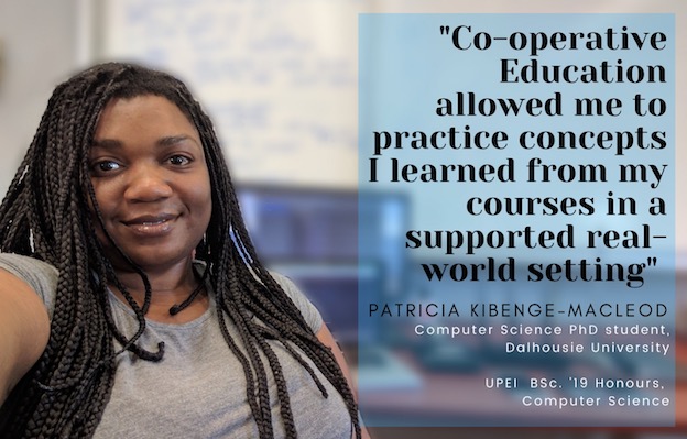 photo of Patricia Kibenge–MacLeod with a quote saying “Co-operative Education allowed me to practice concepts I learned from my courses in a supported real-world setting.” Patricia is a Computer Science PhD student at Dalhousie University, and a 2019 UPEI Honours Computer Science graduate.